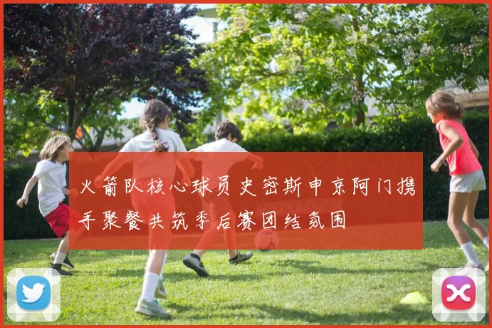 火箭队核心球员史密斯申京阿门携手聚餐共筑季后赛团结氛围