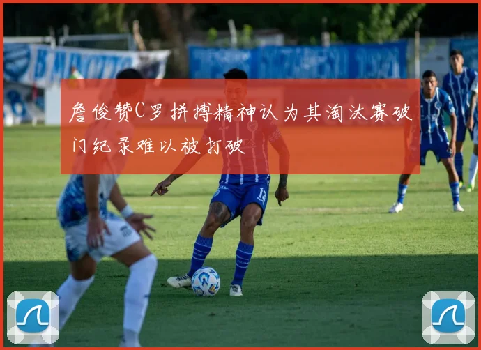 詹俊赞C罗拼搏精神认为其淘汰赛破门纪录难以被打破