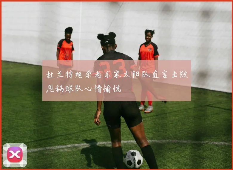 杜兰特绝杀老东家太阳队直言击败甩锅球队心情愉悦