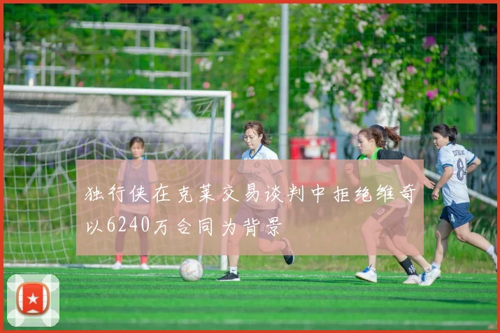 独行侠在克莱交易谈判中拒绝维奇以6240万合同为背景
