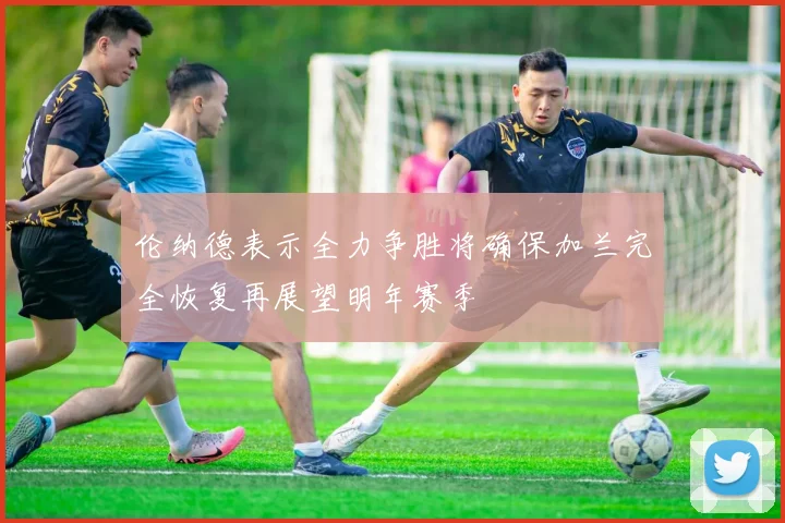伦纳德表示全力争胜将确保加兰完全恢复再展望明年赛季