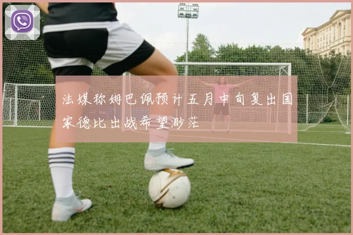 法媒称姆巴佩预计五月中旬复出国家德比出战希望渺茫
