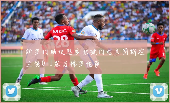 所罗门助攻恩多尔破门尤文图斯在主场0-1落后佛罗伦萨