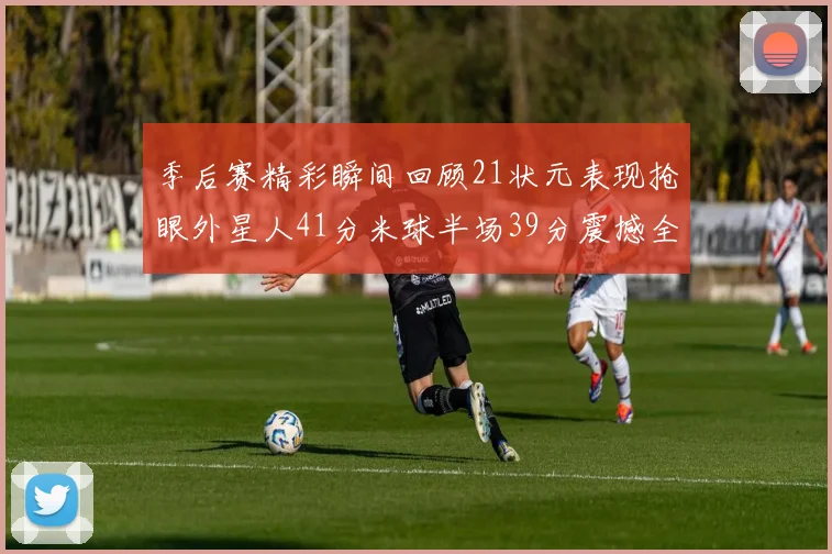 季后赛精彩瞬间回顾21状元表现抢眼外星人41分米球半场39分震撼全场