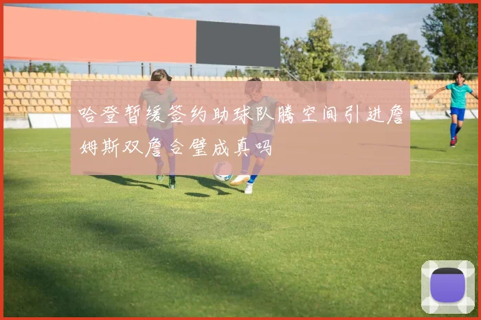 哈登暂缓签约助球队腾空间引进詹姆斯双詹合璧成真吗