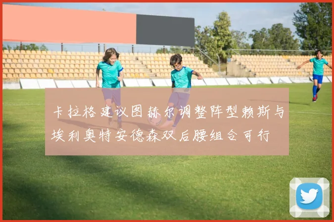 卡拉格建议图赫尔调整阵型赖斯与埃利奥特安德森双后腰组合可行