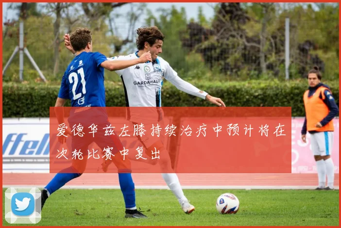 爱德华兹左膝持续治疗中预计将在次轮比赛中复出