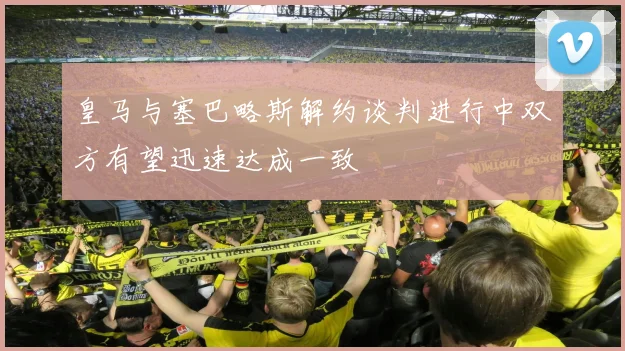 皇马与塞巴略斯解约谈判进行中双方有望迅速达成一致