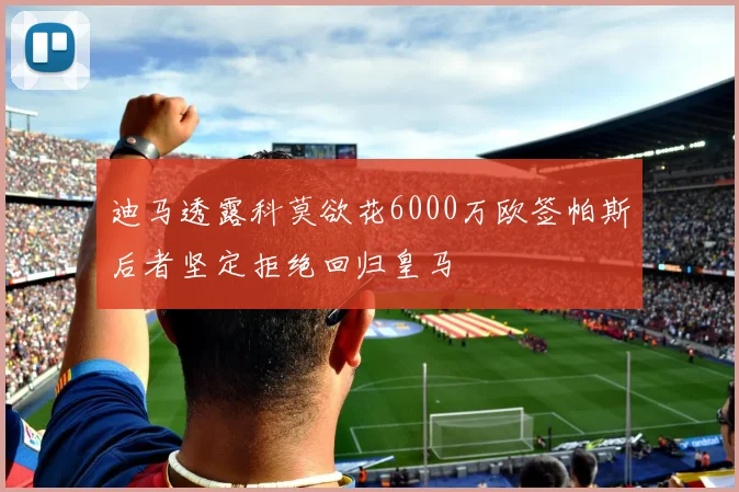 迪马透露科莫欲花6000万欧签帕斯后者坚定拒绝回归皇马