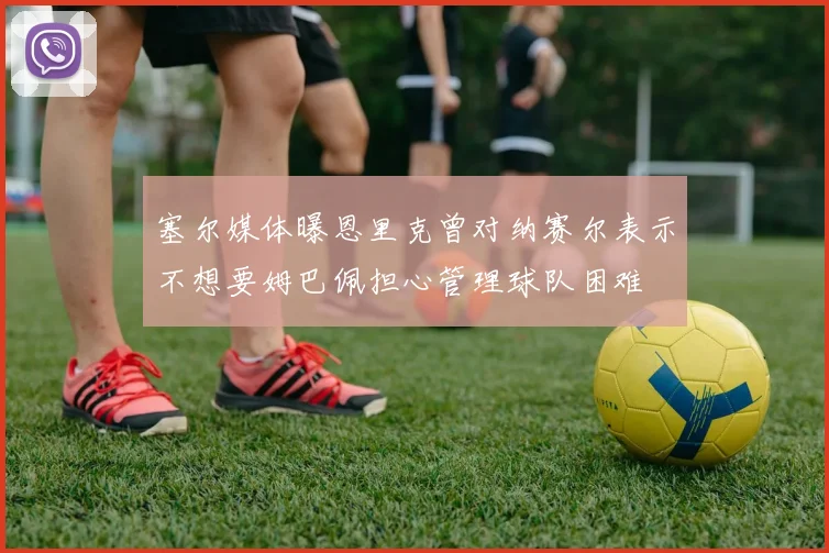 塞尔媒体曝恩里克曾对纳赛尔表示不想要姆巴佩担心管理球队困难