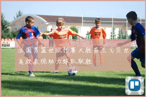法国男篮世欧预赛大胜芬兰戈贝尔高效表现助力球队取胜
