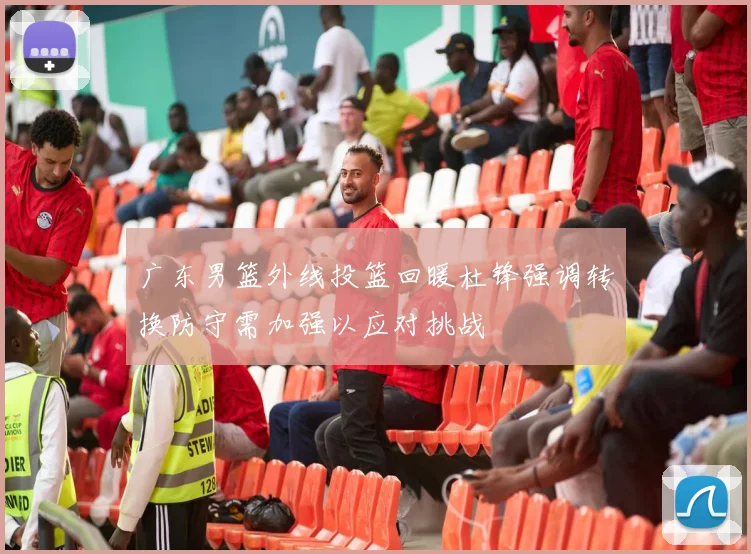 广东男篮外线投篮回暖杜锋强调转换防守需加强以应对挑战