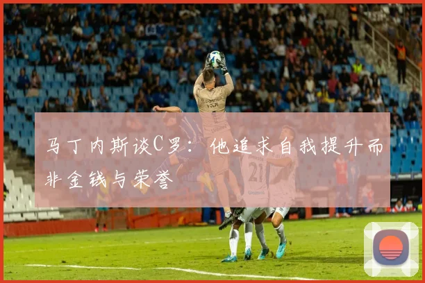马丁内斯谈C罗：他追求自我提升而非金钱与荣誉
