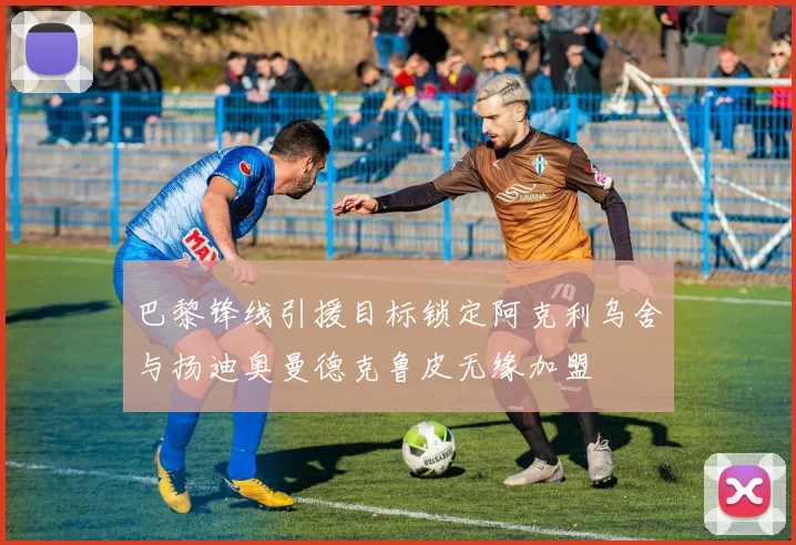 巴黎锋线引援目标锁定阿克利乌舍与扬迪奥曼德克鲁皮无缘加盟