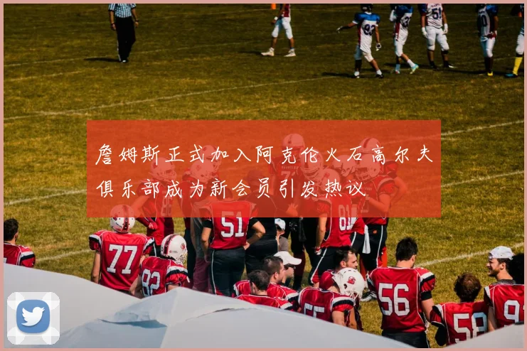 詹姆斯正式加入阿克伦火石高尔夫俱乐部成为新会员引发热议