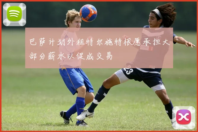 巴萨计划外租特尔施特根愿承担大部分薪水以促成交易