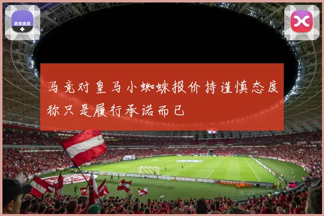 马竞对皇马小蜘蛛报价持谨慎态度称只是履行承诺而已