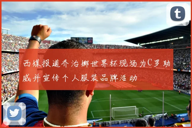 西媒报道乔治娜世界杯现场为C罗助威并宣传个人服装品牌活动