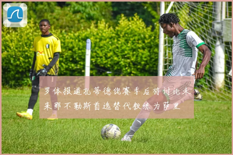 罗体报道孔蒂德佬赛季后将讨论未来那不勒斯首选替代教练为萨里