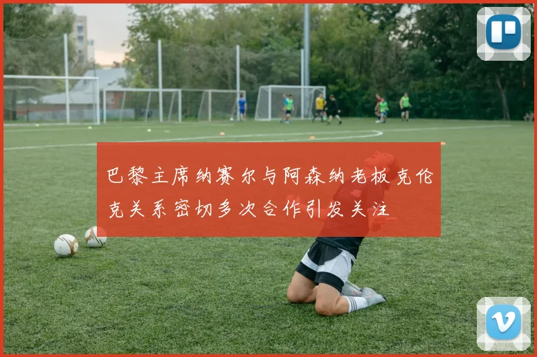巴黎主席纳赛尔与阿森纳老板克伦克关系密切多次合作引发关注