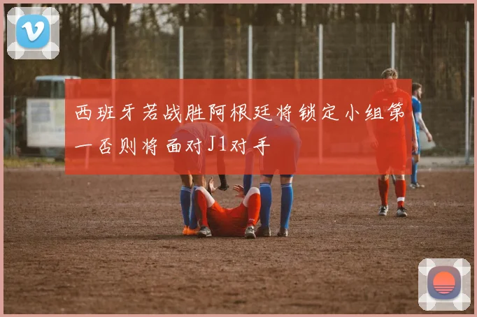 西班牙若战胜阿根廷将锁定小组第一否则将面对J1对手