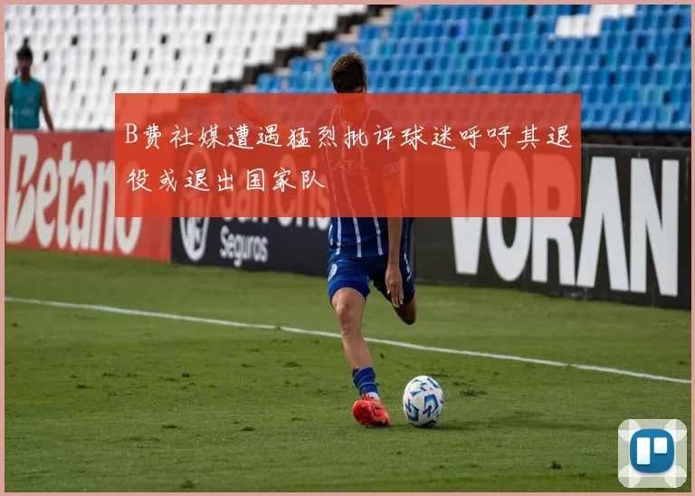 B费社媒遭遇猛烈批评球迷呼吁其退役或退出国家队