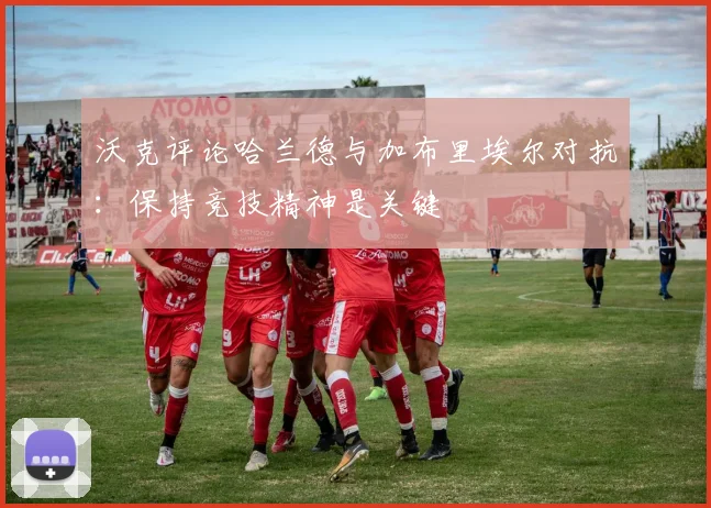 沃克评论哈兰德与加布里埃尔对抗：保持竞技精神是关键