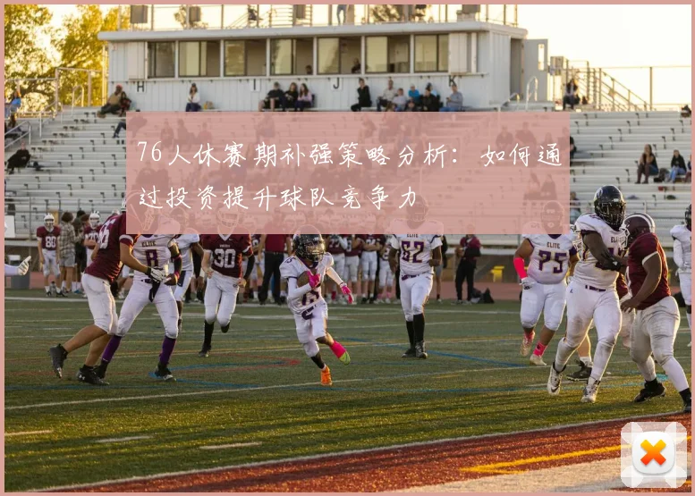76人休赛期补强策略分析：如何通过投资提升球队竞争力