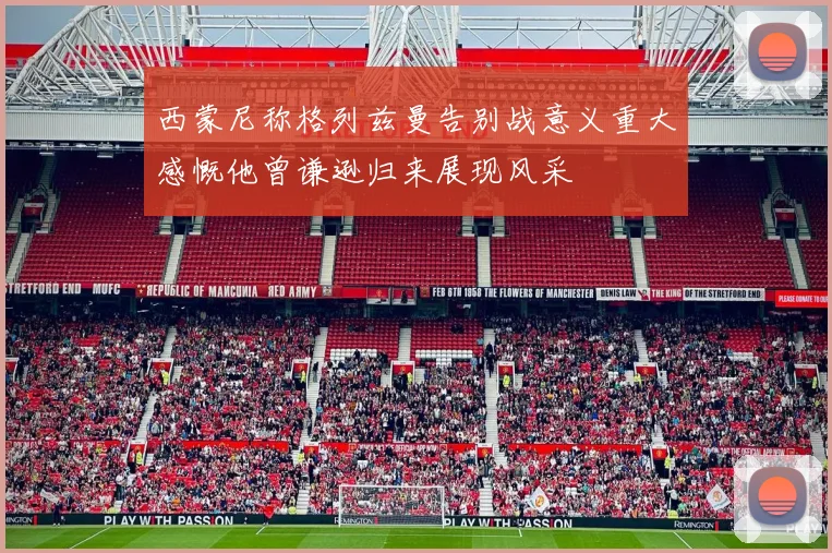 西蒙尼称格列兹曼告别战意义重大感慨他曾谦逊归来展现风采