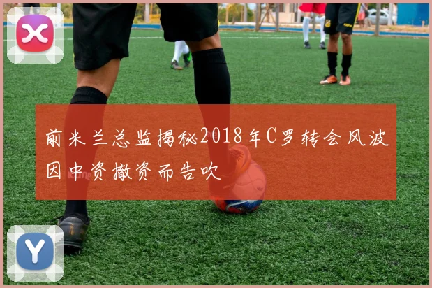 前米兰总监揭秘2018年C罗转会风波因中资撤资而告吹