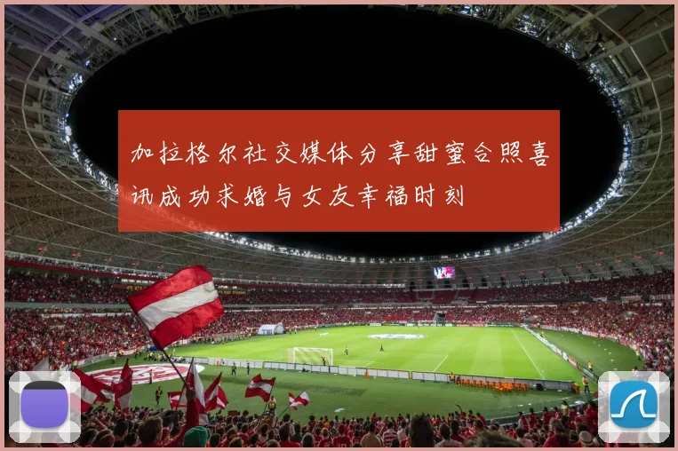 加拉格尔社交媒体分享甜蜜合照喜讯成功求婚与女友幸福时刻