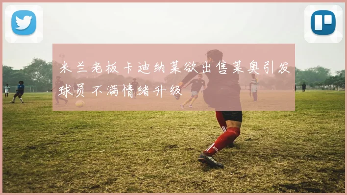 米兰老板卡迪纳莱欲出售莱奥引发球员不满情绪升级