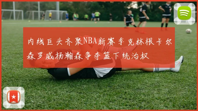 内线巨头齐聚NBA新赛季克林根卡尔森罗威杨瀚森争夺篮下统治权