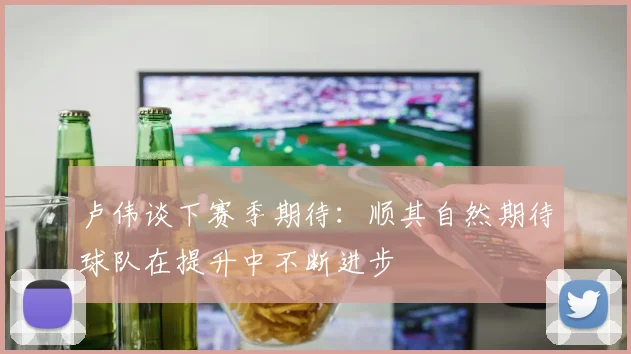卢伟谈下赛季期待：顺其自然期待球队在提升中不断进步