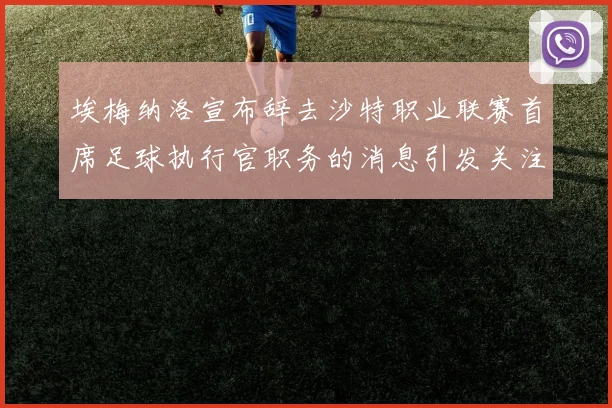 埃梅纳洛宣布辞去沙特职业联赛首席足球执行官职务的消息引发关注