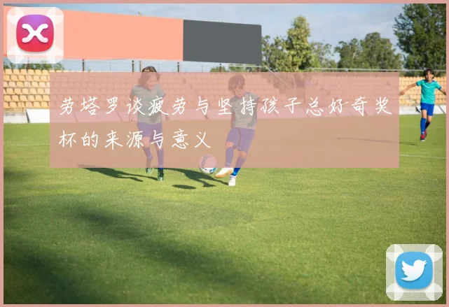 劳塔罗谈疲劳与坚持孩子总好奇奖杯的来源与意义